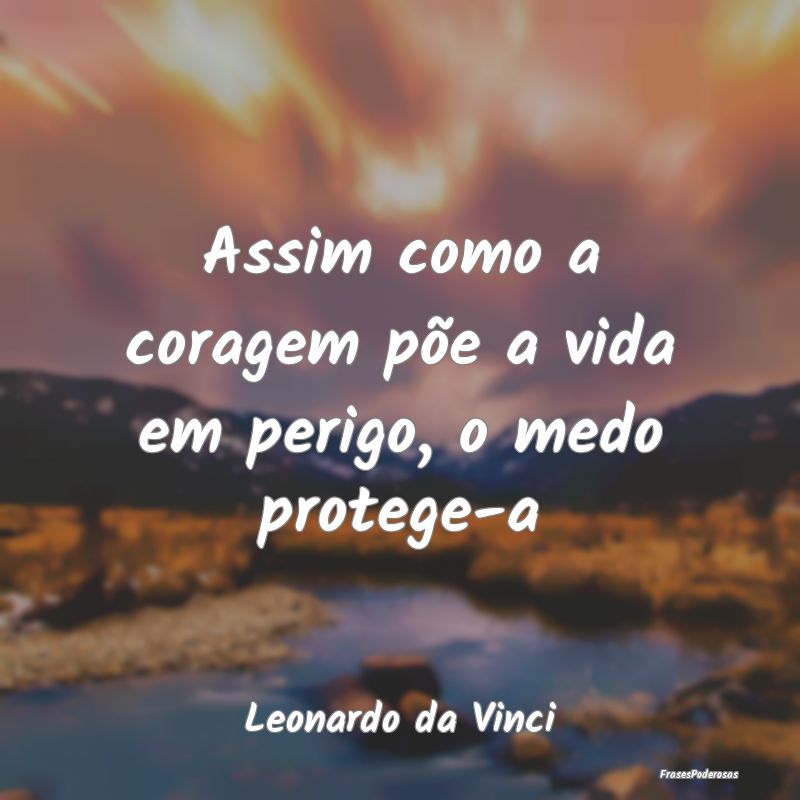 Assim como a coragem põe a vida em perigo, o medo...