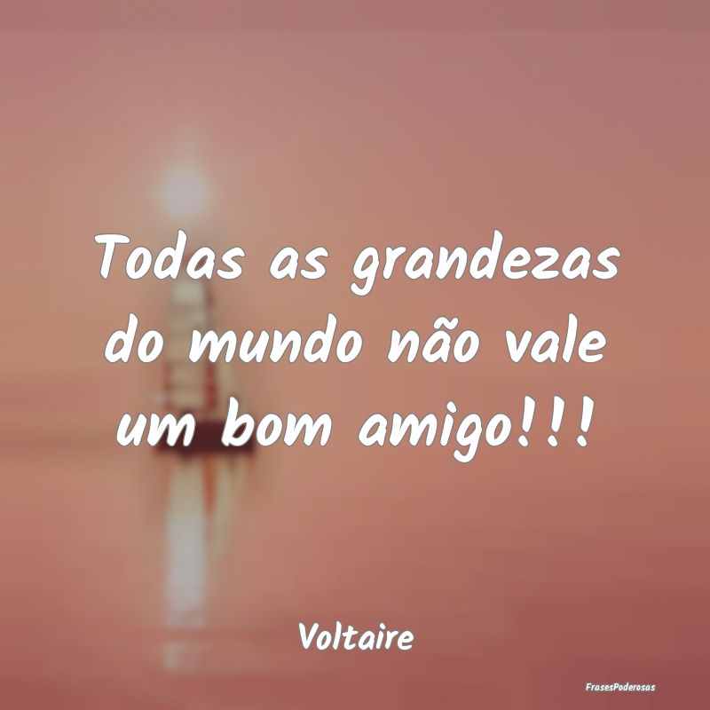 Todas as grandezas do mundo não vale um bom amigo...