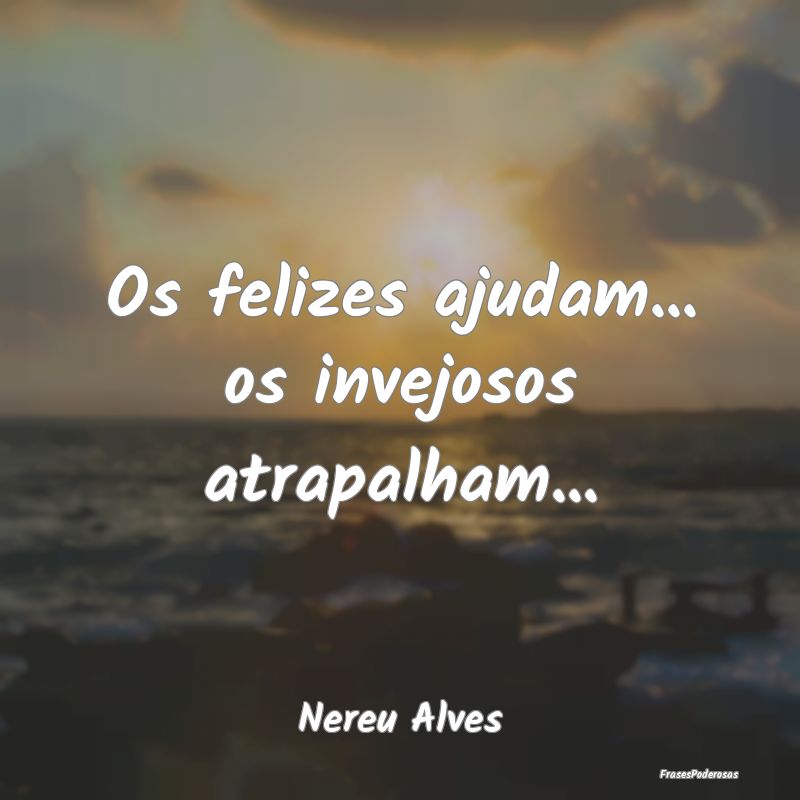 Os felizes ajudam... os invejosos atrapalham......