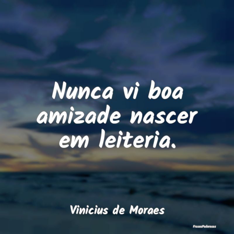 Nunca vi boa amizade nascer em leiteria....