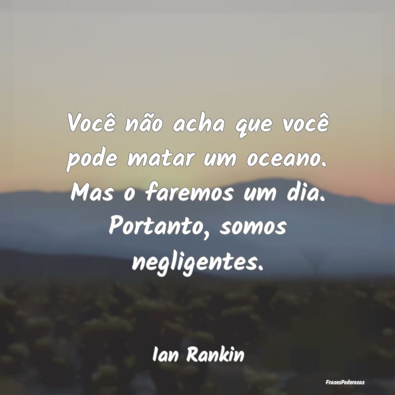 Você não acha que você pode matar um oceano. Ma... Você não acha que você pode matar um oceano. Ma...