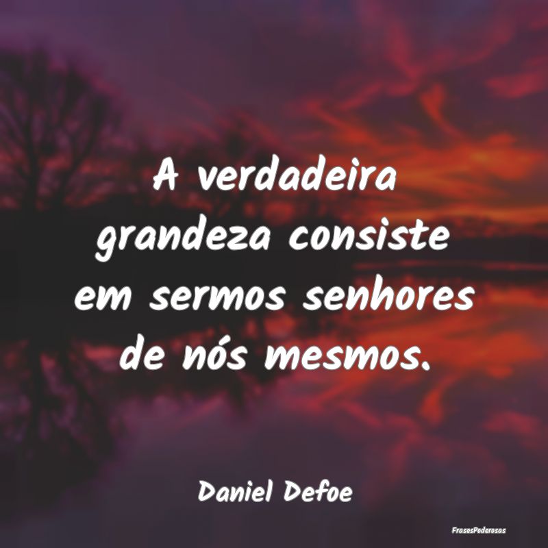A verdadeira grandeza consiste em sermos senhores ...