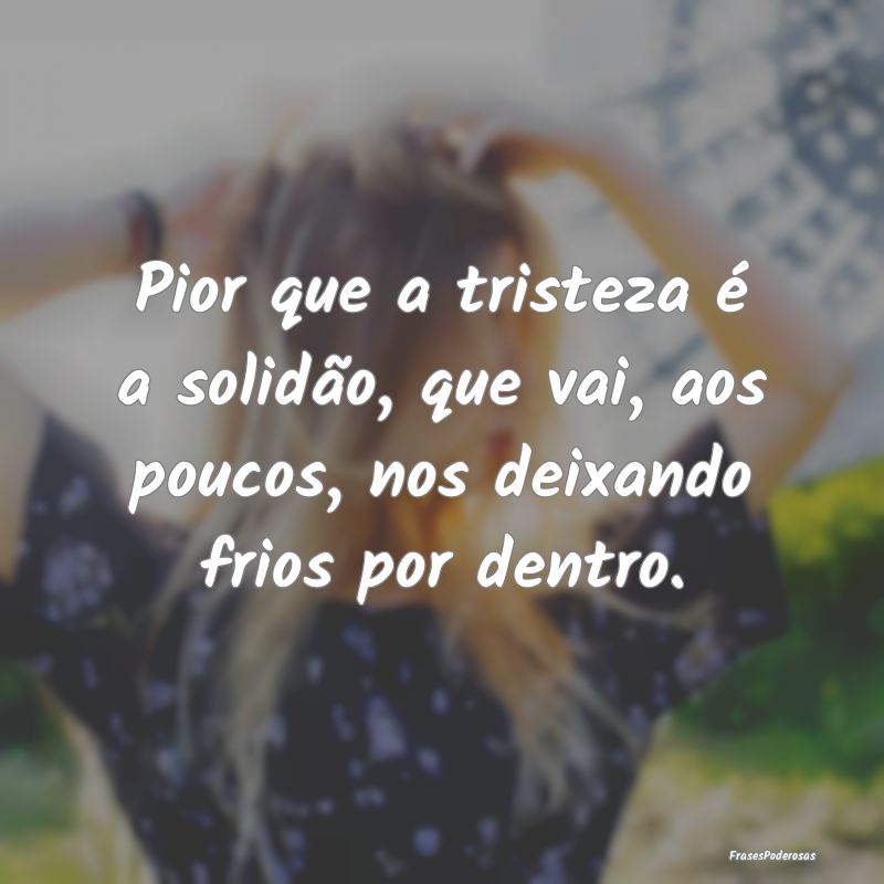 Pior que a tristeza é a solidão, que vai, aos po...