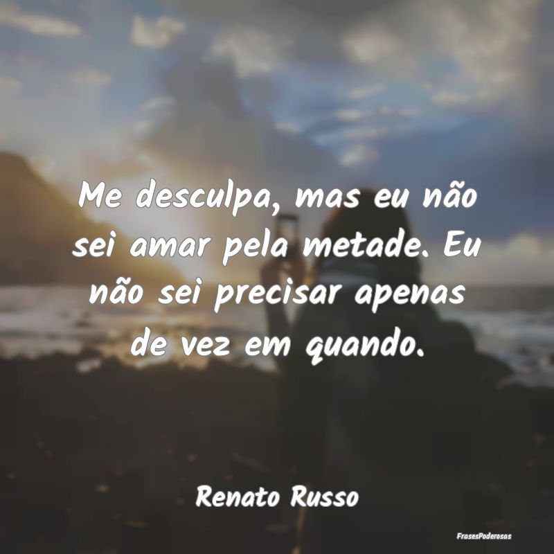 Me desculpa, mas eu não sei amar pela metade. Eu ...