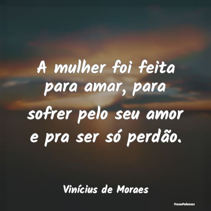 A mulher foi feita para amar, para sofrer pelo seu...