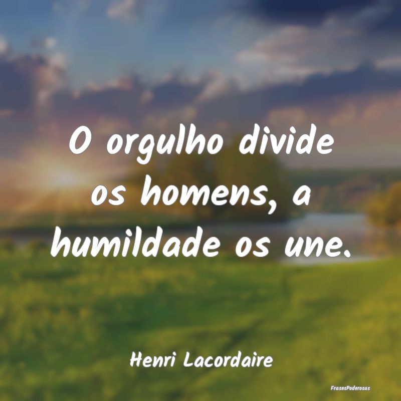 O orgulho divide os homens, a humildade os une....