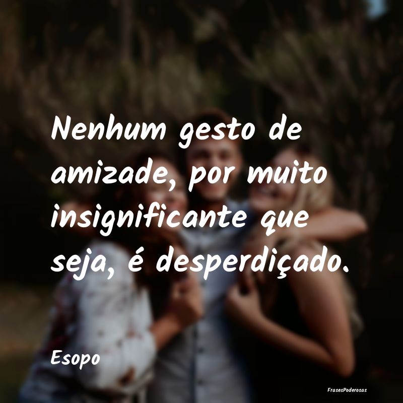 Nenhum gesto de amizade, por muito insignificante ...