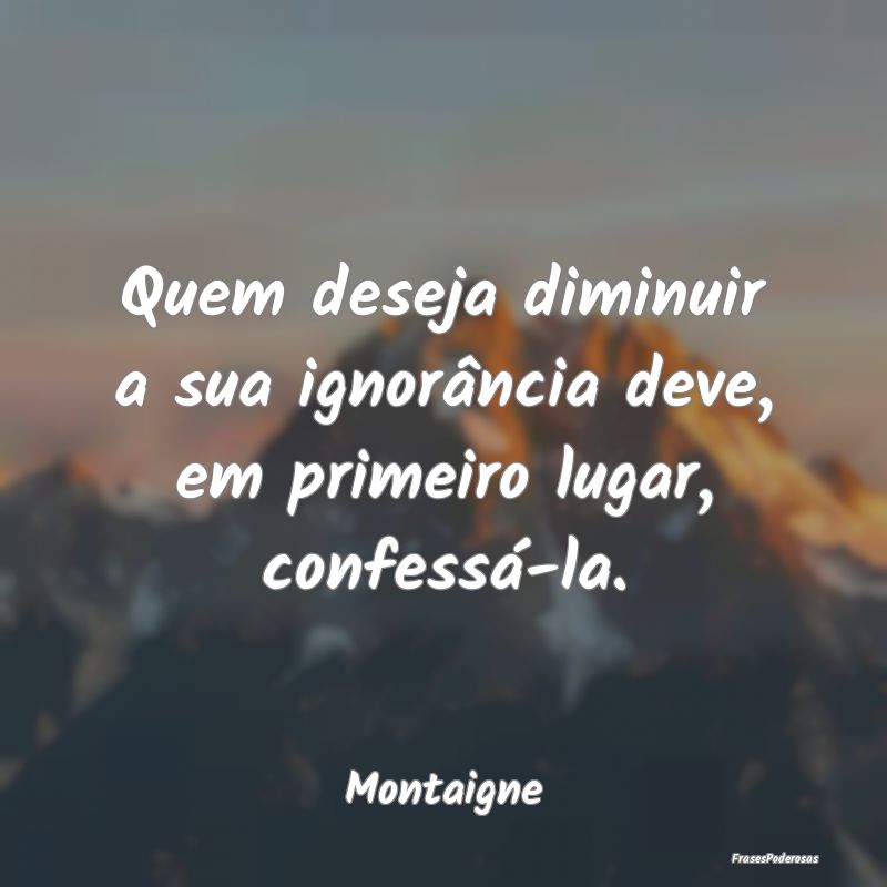 Quem deseja diminuir a sua ignorância deve, em pr...