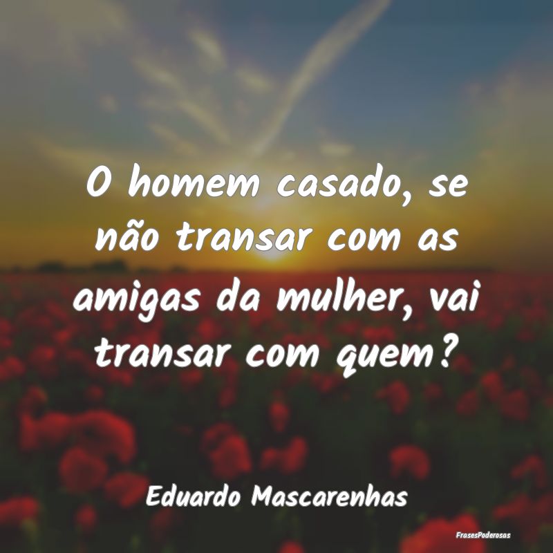 O homem casado, se não transar com as amigas da m...