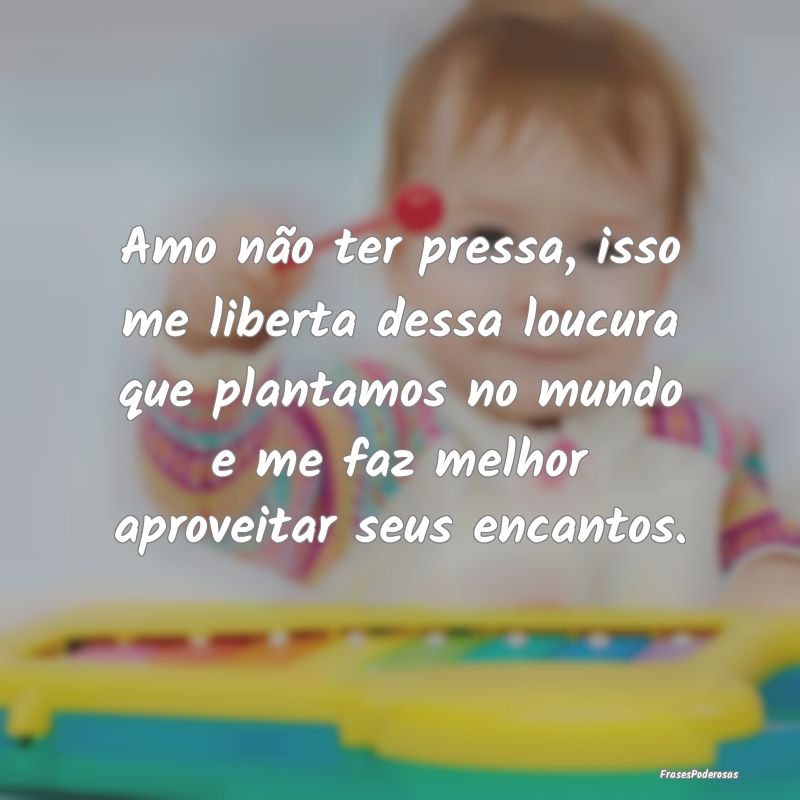 Amo não ter pressa, isso me liberta dessa loucura...