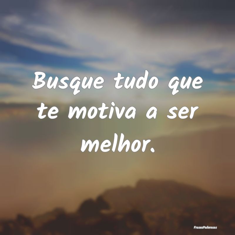 Busque tudo que te motiva a ser melhor.
...