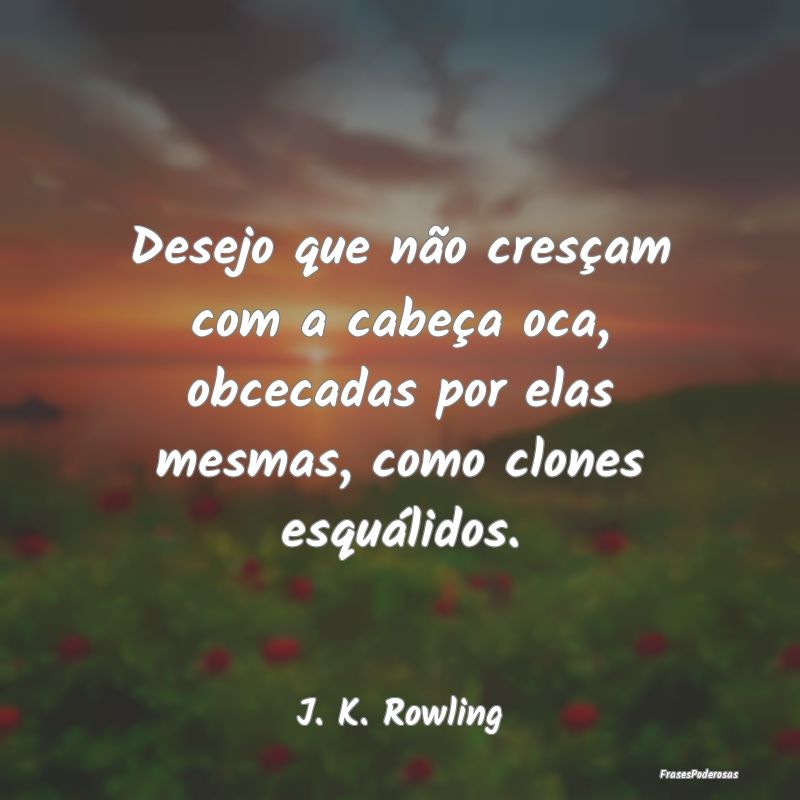 Desejo que não cresçam com a cabeça oca, obceca...
