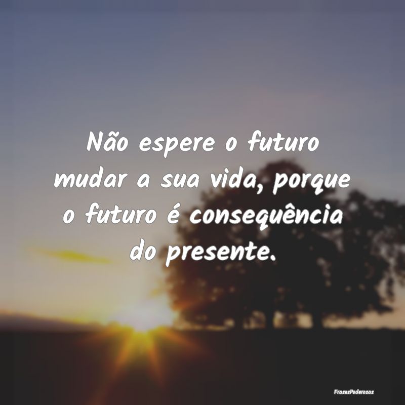 Não espere o futuro mudar a sua vida, porque o fu...