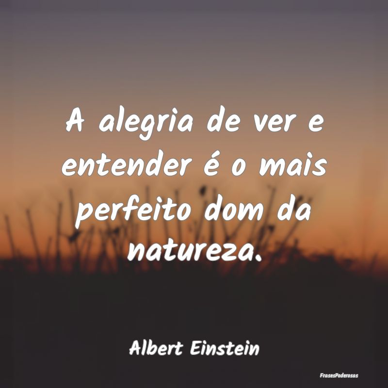 A alegria de ver e entender é o mais perfeito dom...