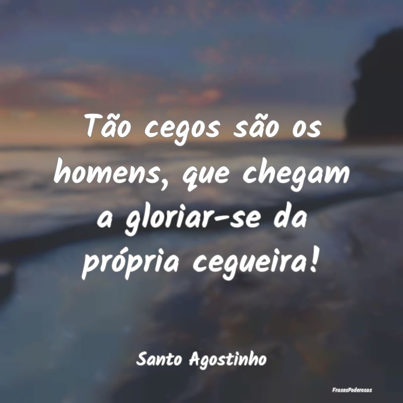 Tão cegos são os homens, que chegam a gloriar-se...