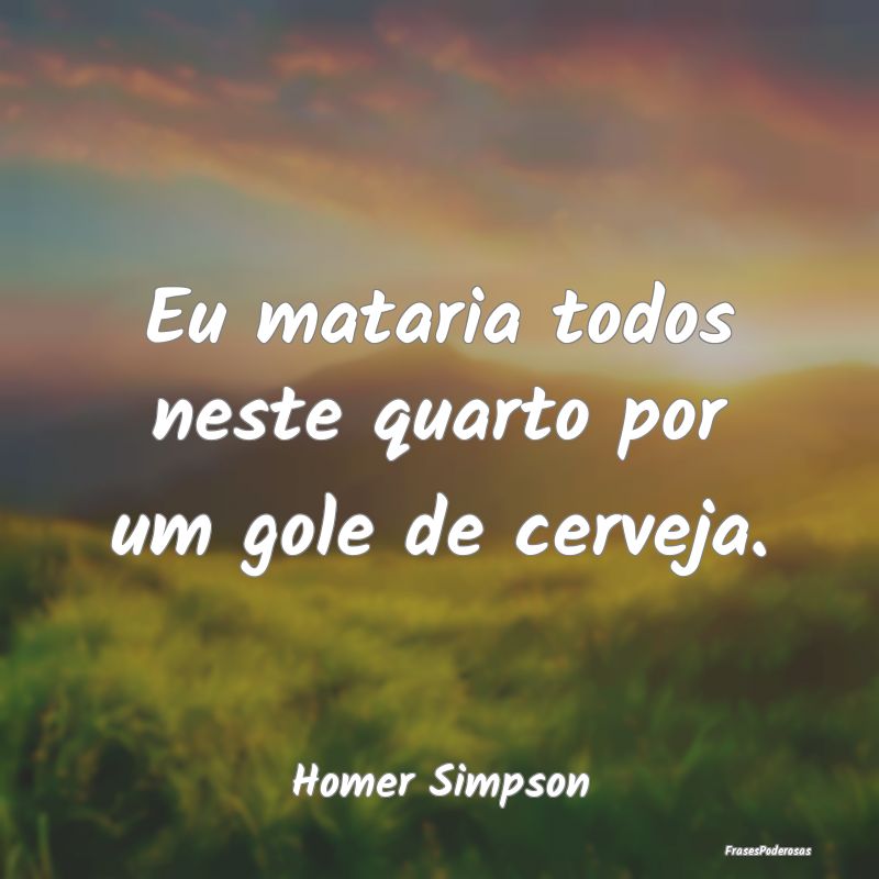Eu mataria todos neste quarto por um gole de cerve...