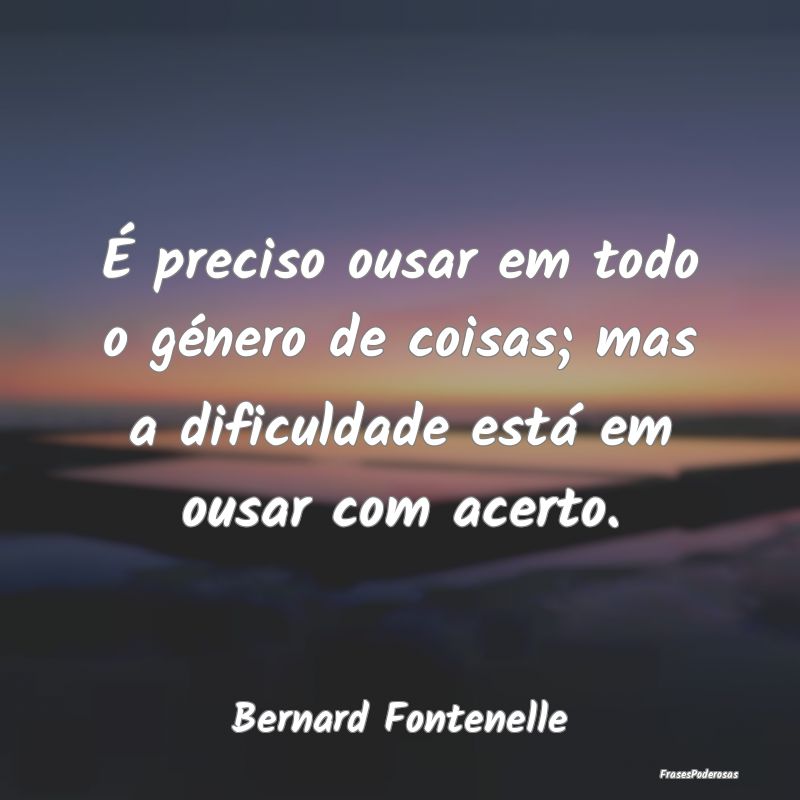 É preciso ousar em todo o género de coisas; mas ...