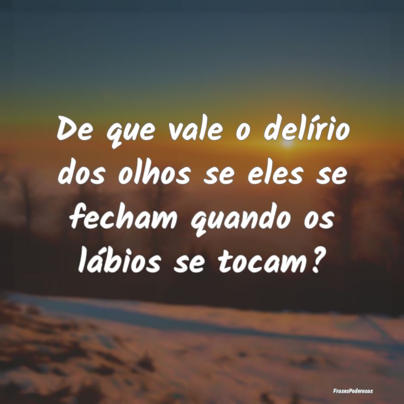 De que vale o delírio dos olhos se eles se fecham...