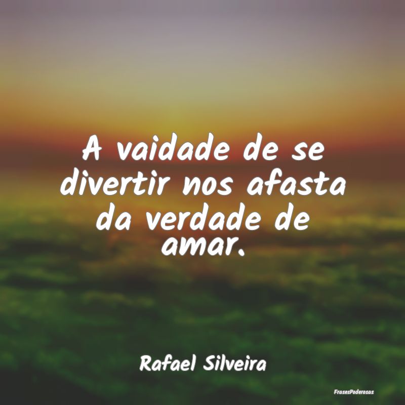 A vaidade de se divertir nos afasta da verdade de ...