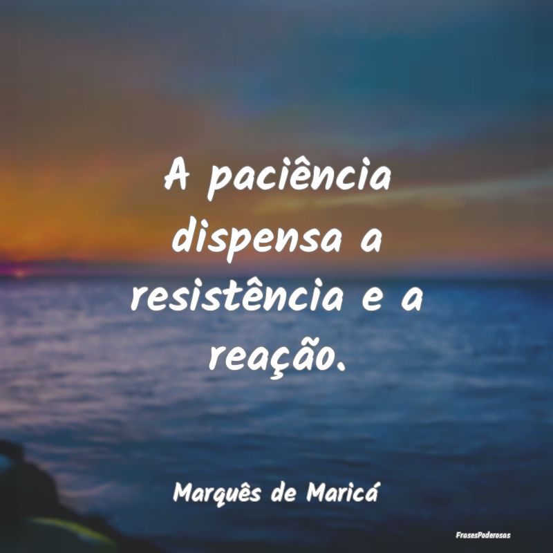A paciência dispensa a resistência e a reação....