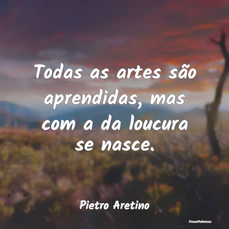 Todas as artes são aprendidas, mas com a da loucu...