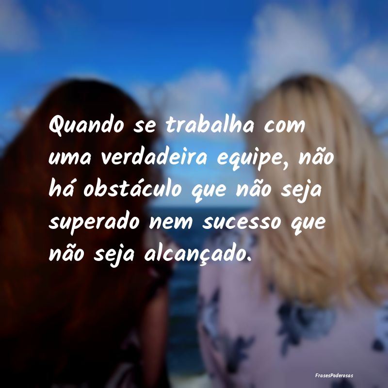 Quando se trabalha com uma verdadeira equipe, não... Quando se trabalha com uma verdadeira equipe, não...