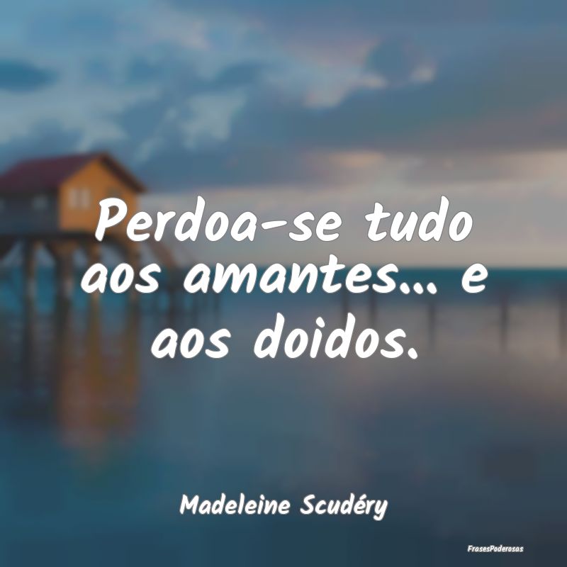 Perdoa-se tudo aos amantes... e aos doidos....