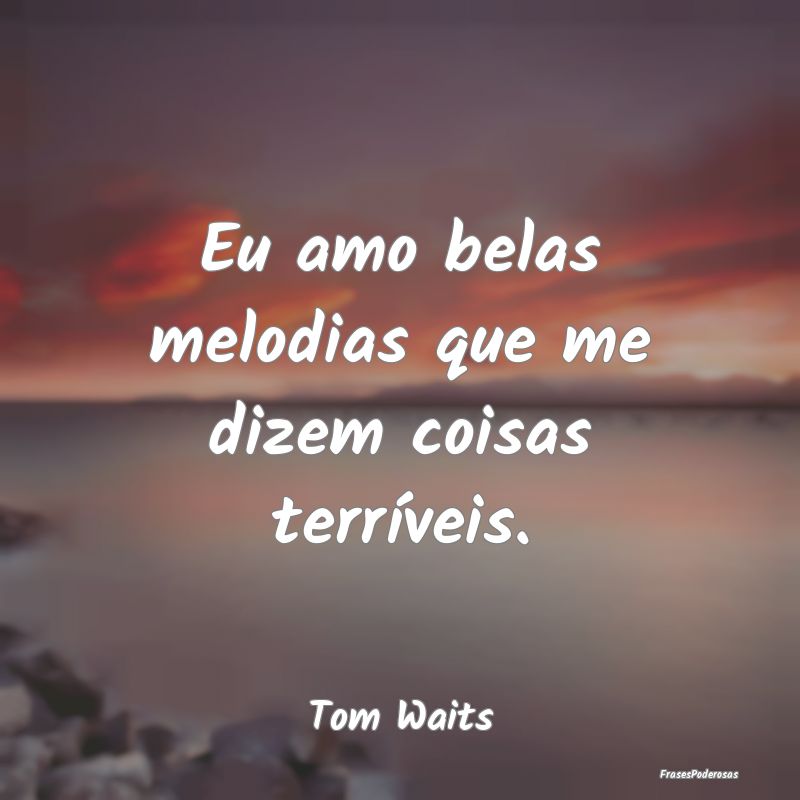 Eu amo belas melodias que me dizem coisas terríve...