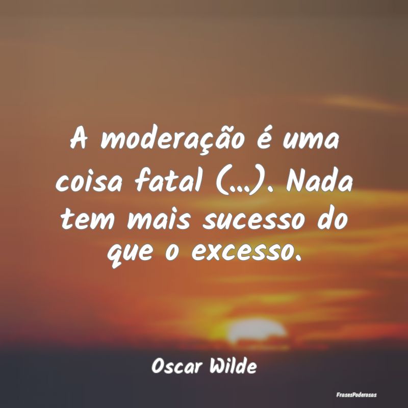 A moderação é uma coisa fatal (...). Nada tem m...