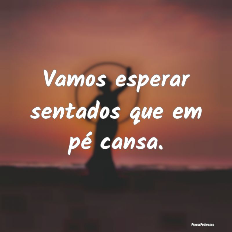 Vamos esperar sentados que em pé cansa.
...