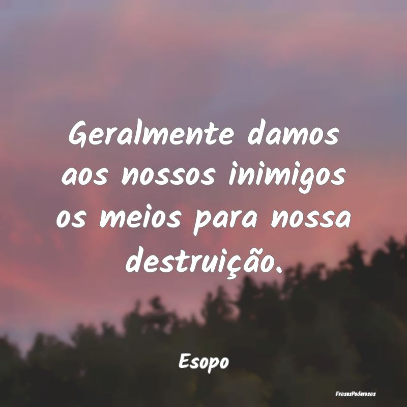 Geralmente damos aos nossos inimigos os meios para...