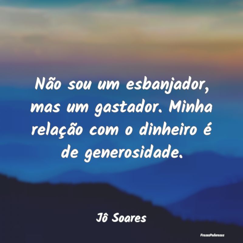 Não sou um esbanjador, mas um gastador. Minha rel...