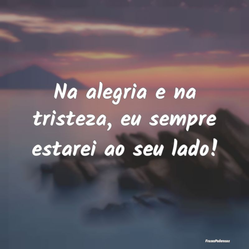 Na alegria e na tristeza, eu sempre estarei ao seu...