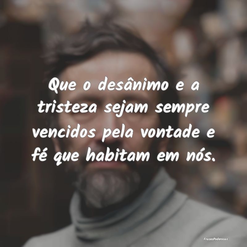 Que o desânimo e a tristeza sejam sempre vencidos...