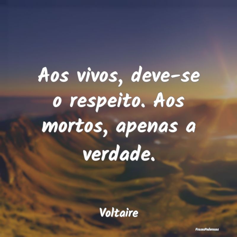 Aos vivos, deve-se o respeito. Aos mortos, apenas ...