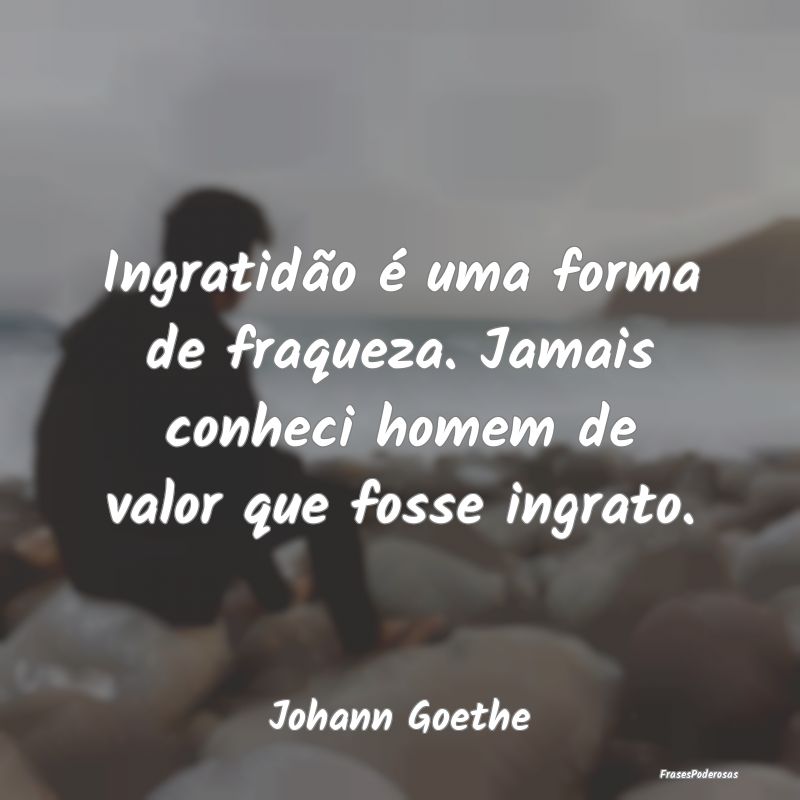 Ingratidão é uma forma de fraqueza. Jamais conhe...