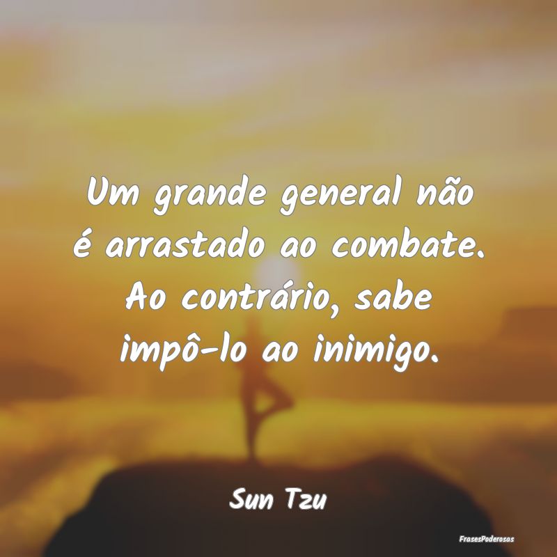 Um grande general não é arrastado ao combate. Ao...