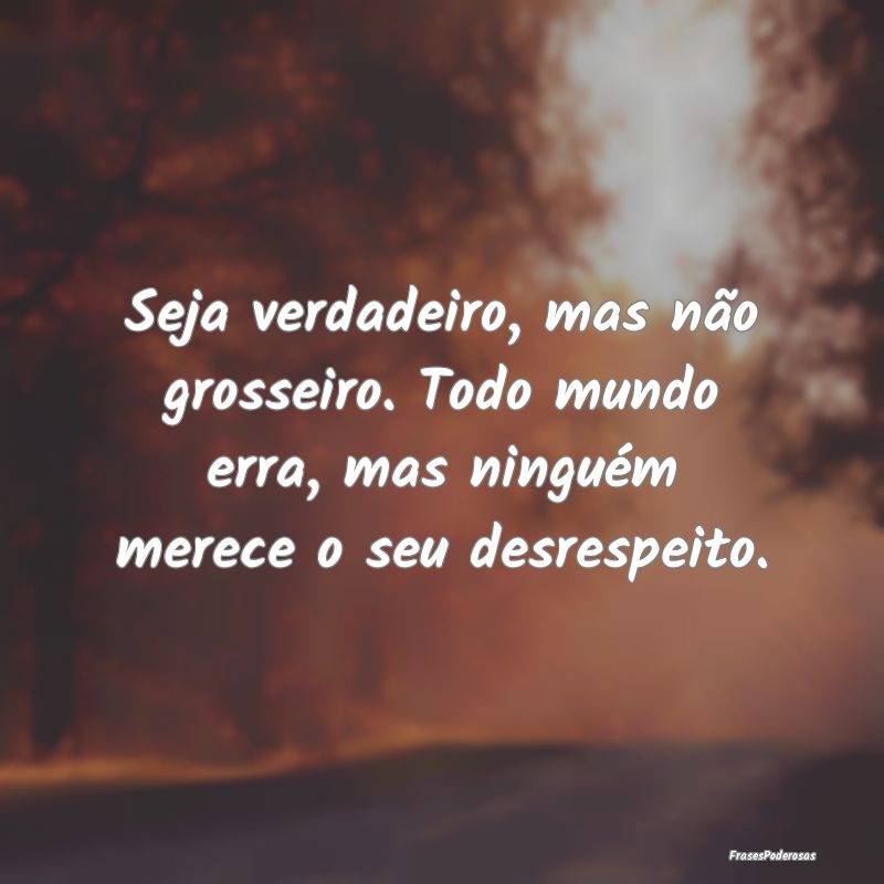 Seja verdadeiro, mas não grosseiro. Todo mundo er...