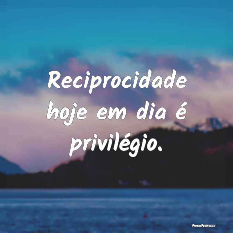 Reciprocidade hoje em dia é privilégio.
...