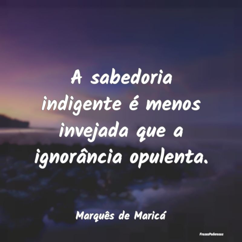A sabedoria indigente é menos invejada que a igno...