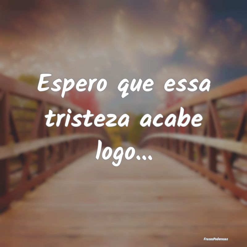 Espero que essa tristeza acabe logo...
...