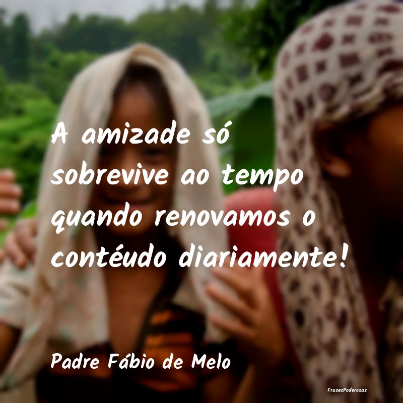 A amizade só sobrevive ao tempo quando renovamos ...