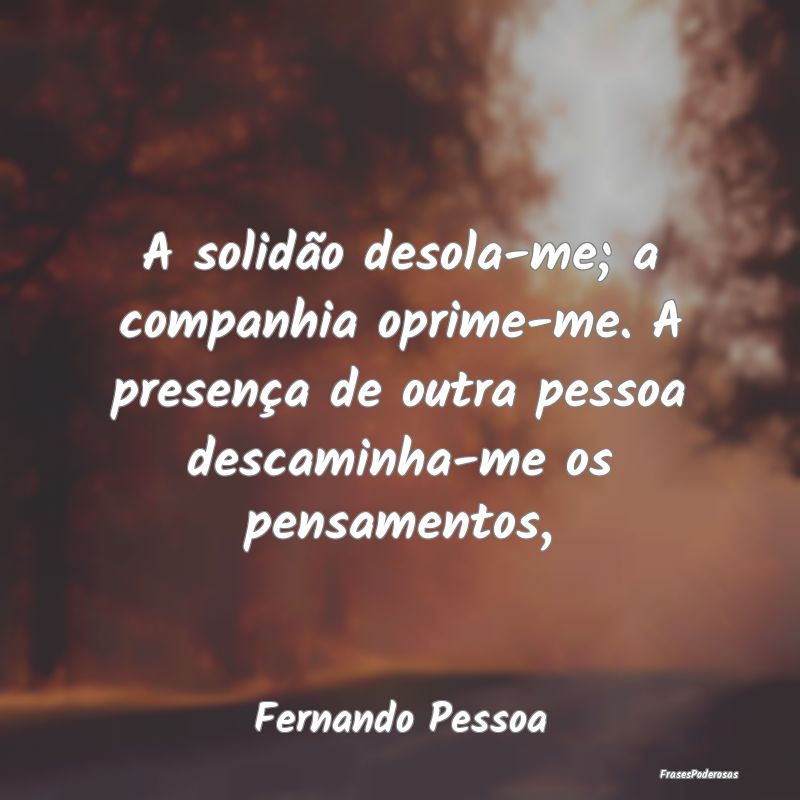 A solidão desola-me; a companhia oprime-me. A pre...
