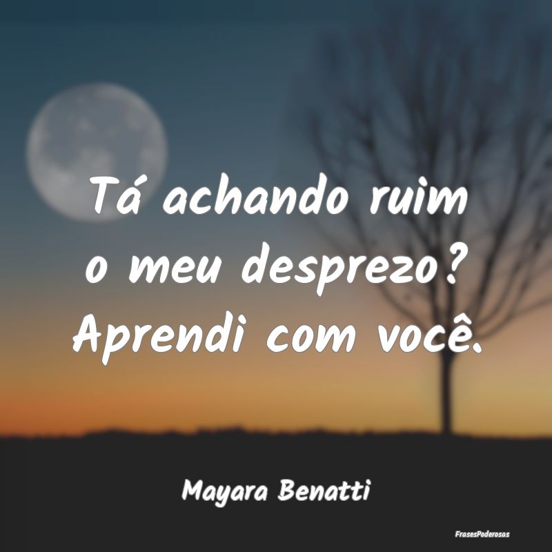 Tá achando ruim o meu desprezo? Aprendi com você...