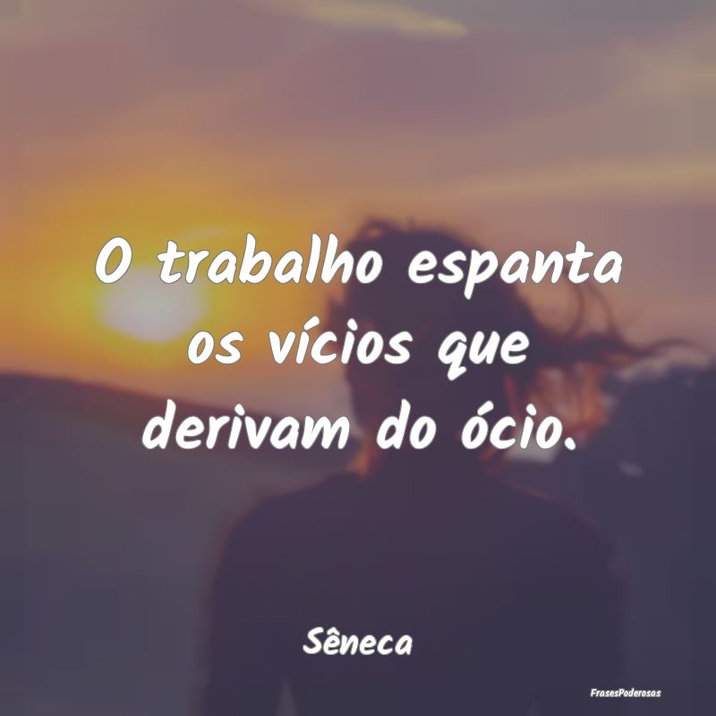 O trabalho espanta os vícios que derivam do ócio...