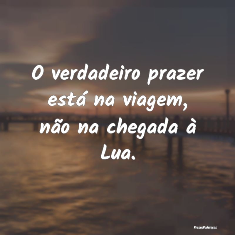 O verdadeiro prazer está na viagem, não na chega...