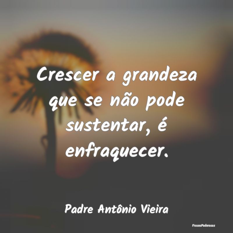 Crescer a grandeza que se não pode sustentar, é ...