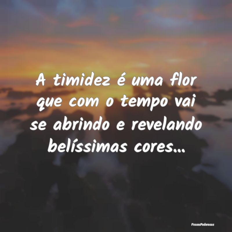 A timidez é uma flor que com o tempo vai se abrin...
