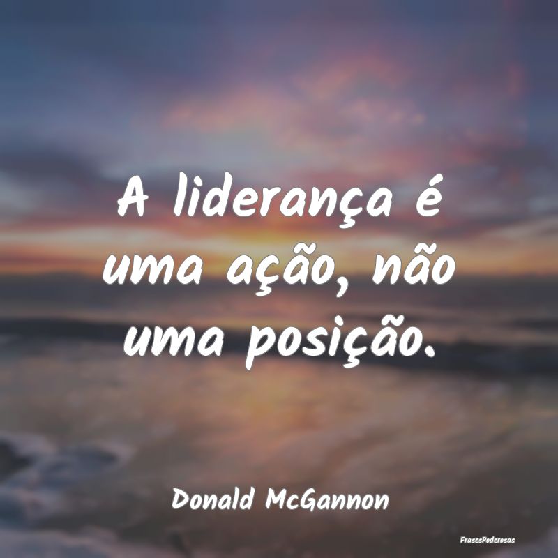 A liderança é uma ação, não uma posição....