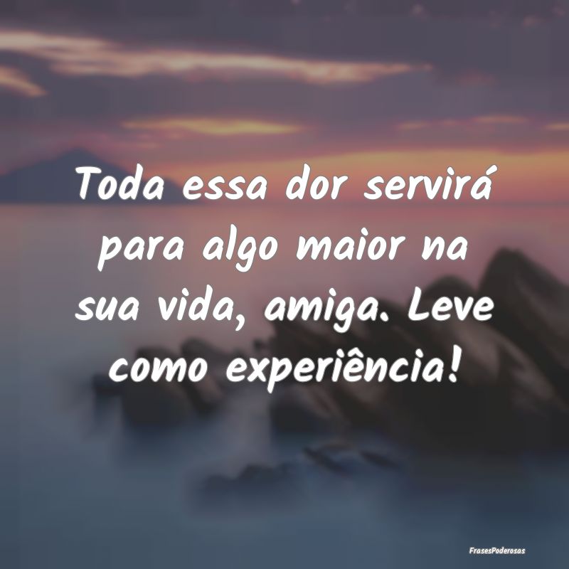 Toda essa dor servirá para algo maior na sua vida...